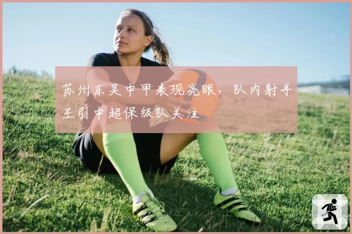 苏州东吴中甲表现亮眼,队内射手王引中超保级队关注