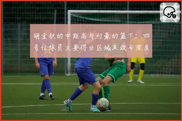 胡金秋的中距离与付豪的篮下：四号位球员主要得分区域及效率深度解析