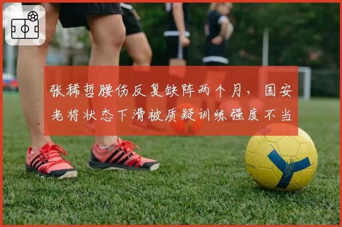 张稀哲腰伤反复缺阵两个月，国安老将状态下滑被质疑训练强度不当