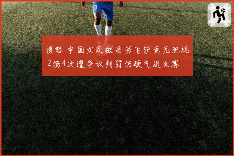 愤怒 中国女足被恶劣飞铲竟无犯规 2场4次遭争议判罚仍硬气进决赛