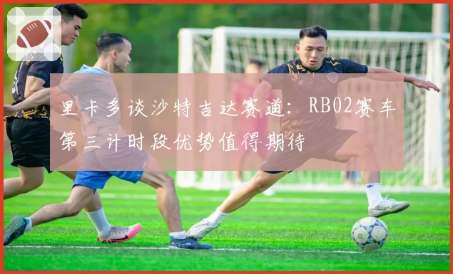 里卡多谈沙特吉达赛道：RB02赛车第三计时段优势值得期待