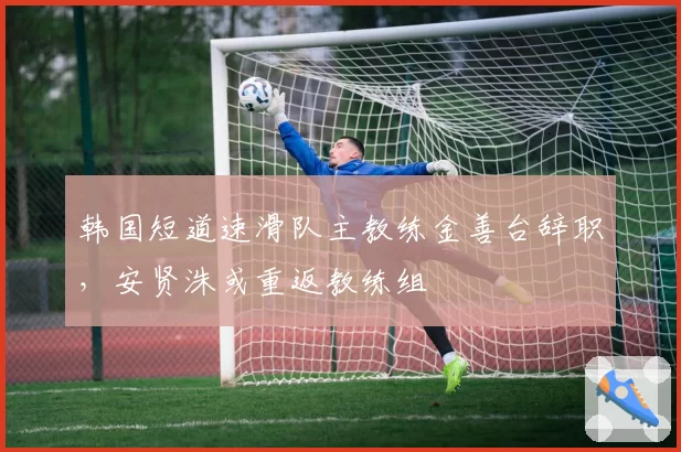 韩国短道速滑队主教练金善台辞职，安贤洙或重返教练组