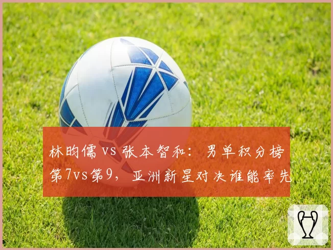 林昀儒 vs 张本智和:男单积分榜第7vs第9,亚洲新星对决谁能率先破局?