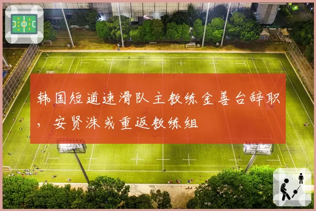 韩国短道速滑队主教练金善台辞职，安贤洙或重返教练组
