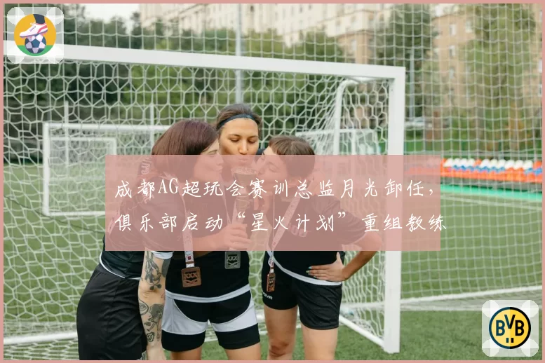 成都AG超玩会赛训总监月光卸任,俱乐部启动“星火计划”重组教练组