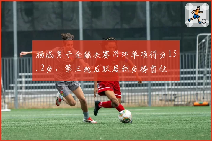 杨威男子全能决赛吊环单项得分15.2分,第三轮后跃居积分榜首位