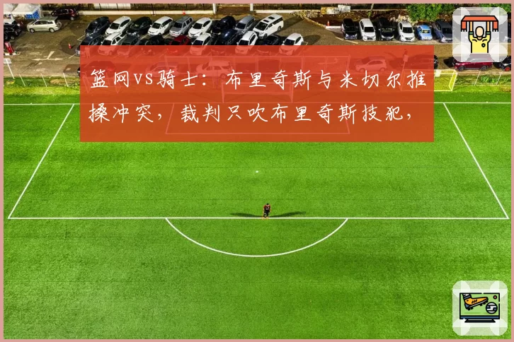 篮网vs骑士：布里奇斯与米切尔推搡冲突，裁判只吹布里奇斯技犯，骑士主帅怒斥偏袒