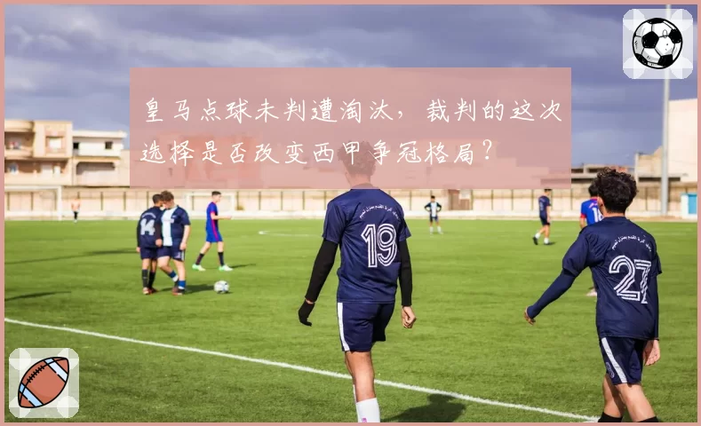 皇马点球未判遭淘汰，裁判的这次选择是否改变西甲争冠格局？