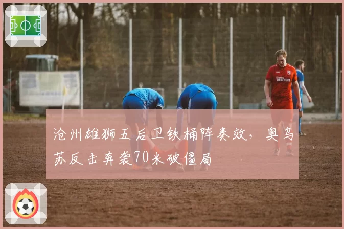 沧州雄狮五后卫铁桶阵奏效，奥乌苏反击奔袭70米破僵局
