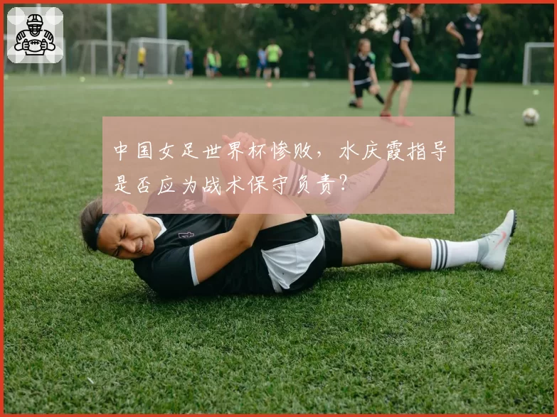 中国女足世界杯惨败，水庆霞指导是否应为战术保守负责？