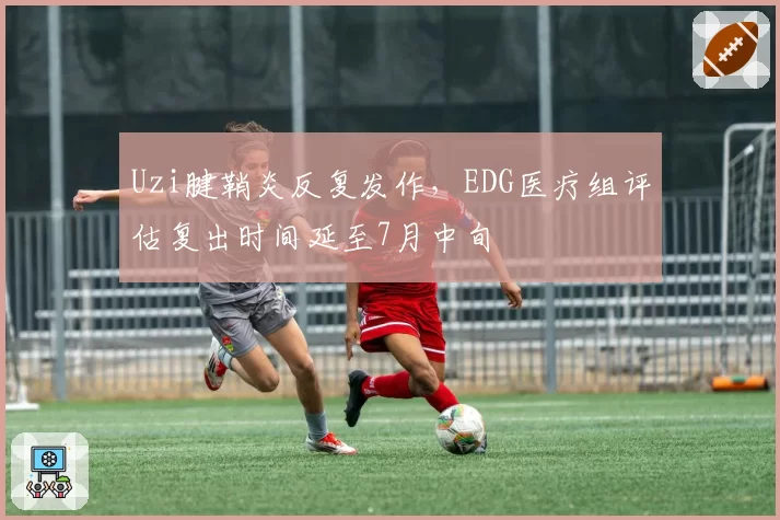 Uzi腱鞘炎反复发作，EDG医疗组评估复出时间延至7月中旬