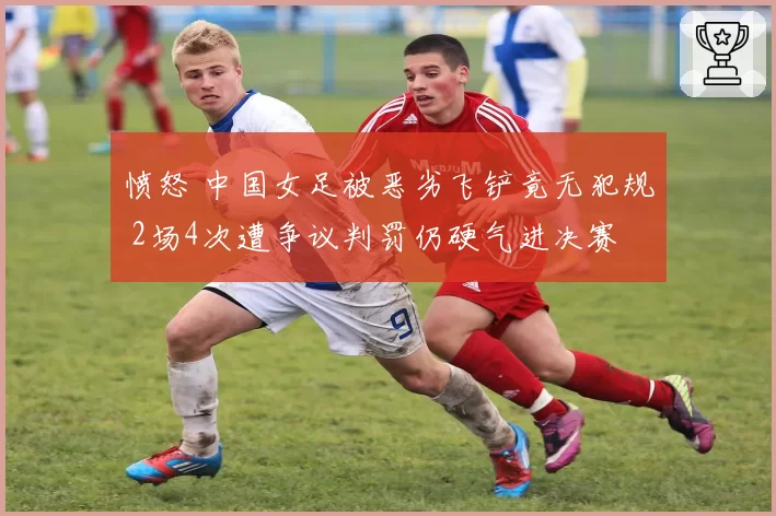 愤怒 中国女足被恶劣飞铲竟无犯规 2场4次遭争议判罚仍硬气进决赛
