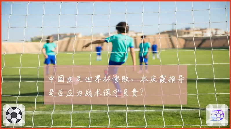 中国女足世界杯惨败，水庆霞指导是否应为战术保守负责？