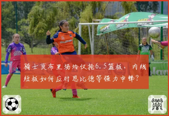 骑士莫布里场均仅抢6.5篮板，内线短板如何应对恩比德等强力中锋？