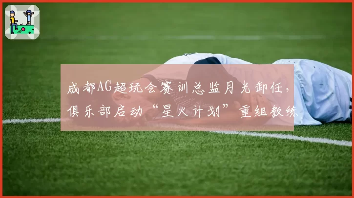 成都AG超玩会赛训总监月光卸任,俱乐部启动“星火计划”重组教练组