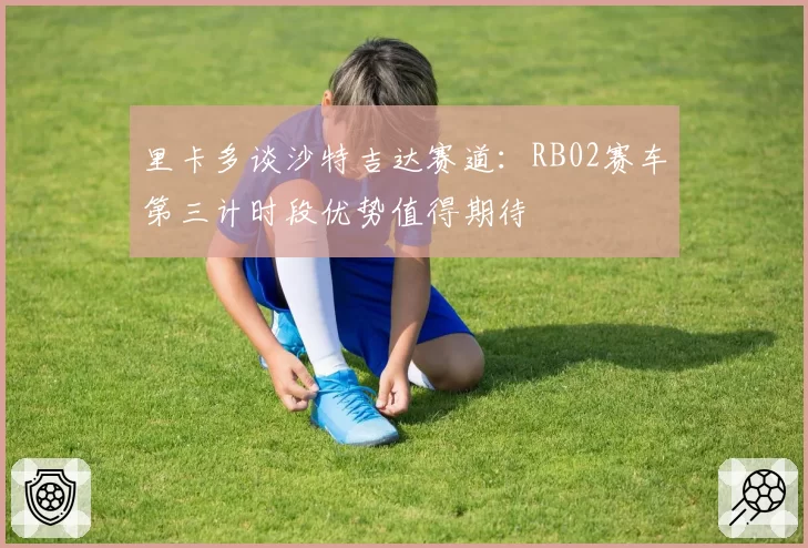 里卡多谈沙特吉达赛道:RB02赛车第三计时段优势值得期待