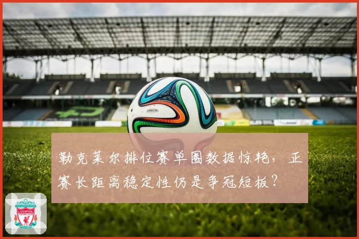 勒克莱尔排位赛单圈数据惊艳,正赛长距离稳定性仍是争冠短板?