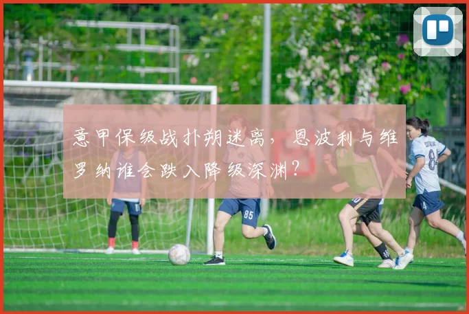 意甲保级战扑朔迷离，恩波利与维罗纳谁会跌入降级深渊？