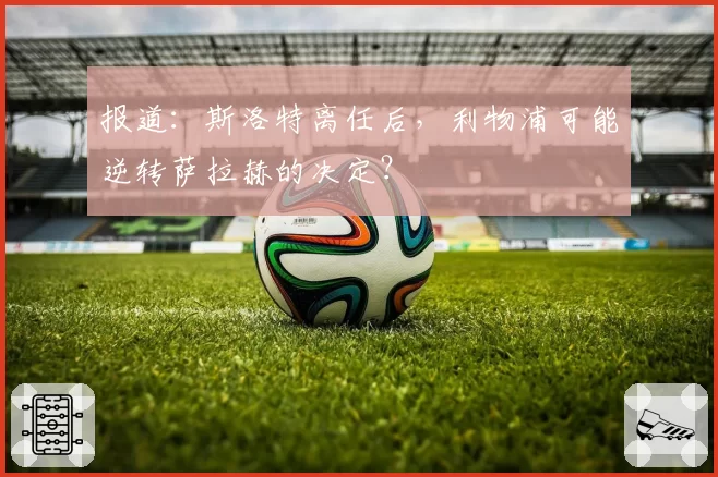 报道:斯洛特离任后,利物浦可能逆转萨拉赫的决定?