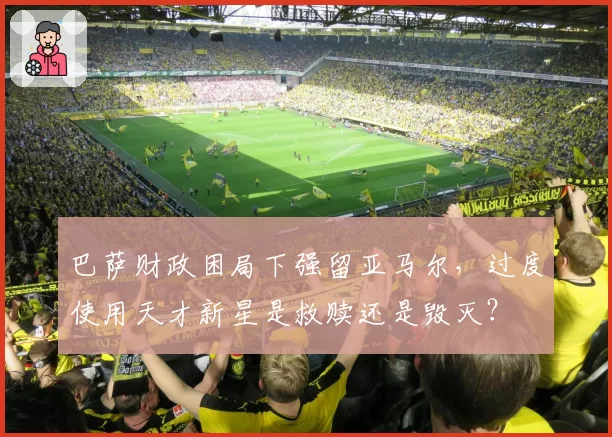 巴萨财政困局下强留亚马尔，过度使用天才新星是救赎还是毁灭？