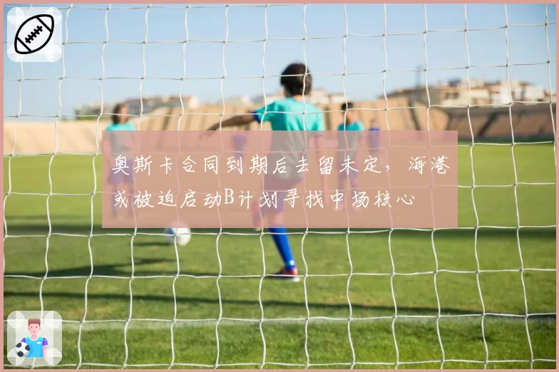 奥斯卡合同到期后去留未定，海港或被迫启动B计划寻找中场核心