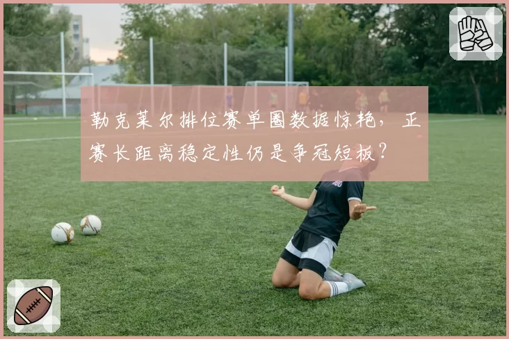 勒克莱尔排位赛单圈数据惊艳,正赛长距离稳定性仍是争冠短板?