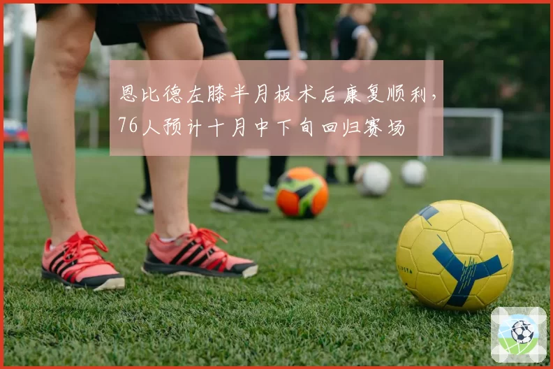 恩比德左膝半月板术后康复顺利，76人预计十月中下旬回归赛场