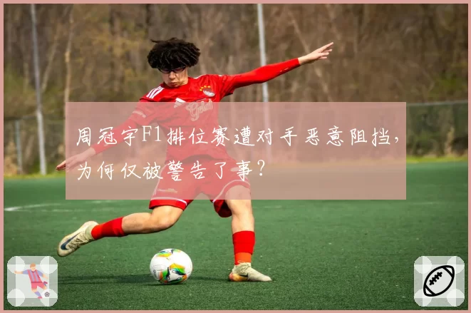 周冠宇F1排位赛遭对手恶意阻挡，为何仅被警告了事？