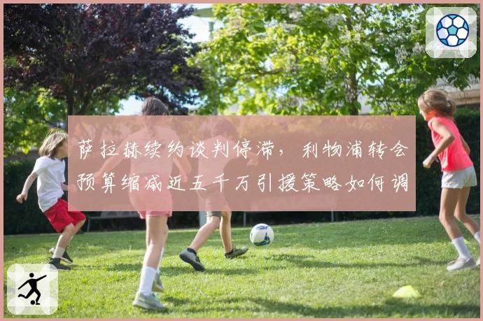萨拉赫续约谈判停滞，利物浦转会预算缩减近五千万引援策略如何调整？
