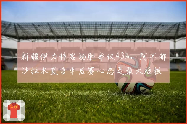 新疆伊力特客场胜率仅43%，阿不都沙拉木直言季后赛心态是最大短板