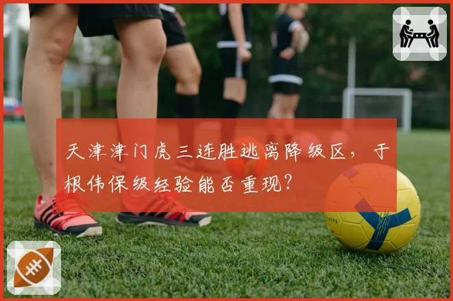 天津津门虎三连胜逃离降级区，于根伟保级经验能否重现？