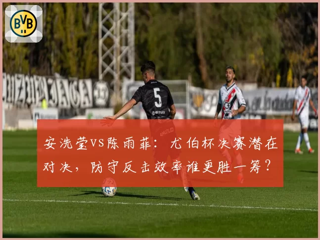 安洗莹vs陈雨菲:尤伯杯决赛潜在对决,防守反击效率谁更胜一筹?