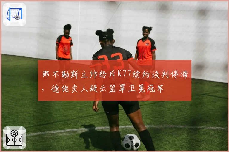 那不勒斯主帅怒斥K77续约谈判停滞，德佬卖人疑云笼罩卫冕冠军