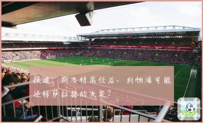 报道:斯洛特离任后,利物浦可能逆转萨拉赫的决定?