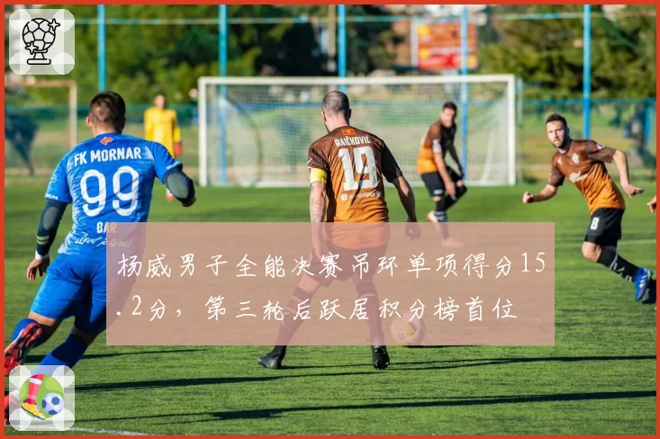 杨威男子全能决赛吊环单项得分15.2分,第三轮后跃居积分榜首位