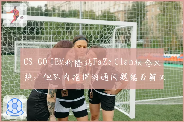 CS_GO IEM科隆站FaZe Clan状态火热，但队内指挥沟通问题能否解决？