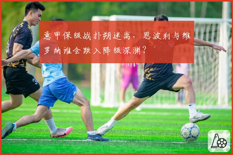 意甲保级战扑朔迷离，恩波利与维罗纳谁会跌入降级深渊？
