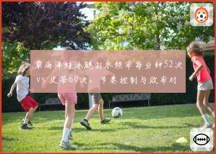 覃海洋蛙泳腿打水频率每分钟52次 vs 皮蒂60次，节奏控制与效率对比影响金牌归属