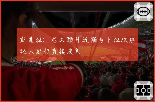 斯基拉:尤文预计近期与卜拉欣经纪人进行直接谈判