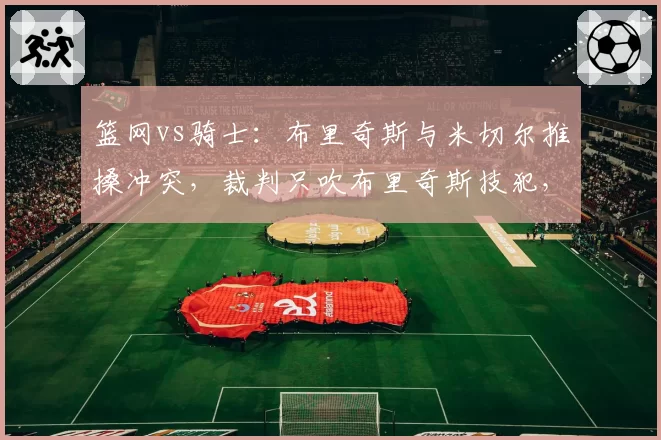 篮网vs骑士：布里奇斯与米切尔推搡冲突，裁判只吹布里奇斯技犯，骑士主帅怒斥偏袒
