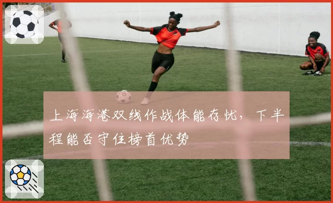 上海海港双线作战体能存忧，下半程能否守住榜首优势