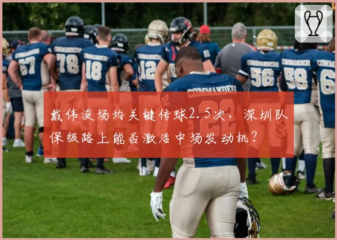 戴伟浚场均关键传球2.5次,深圳队保级路上能否激活中场发动机?