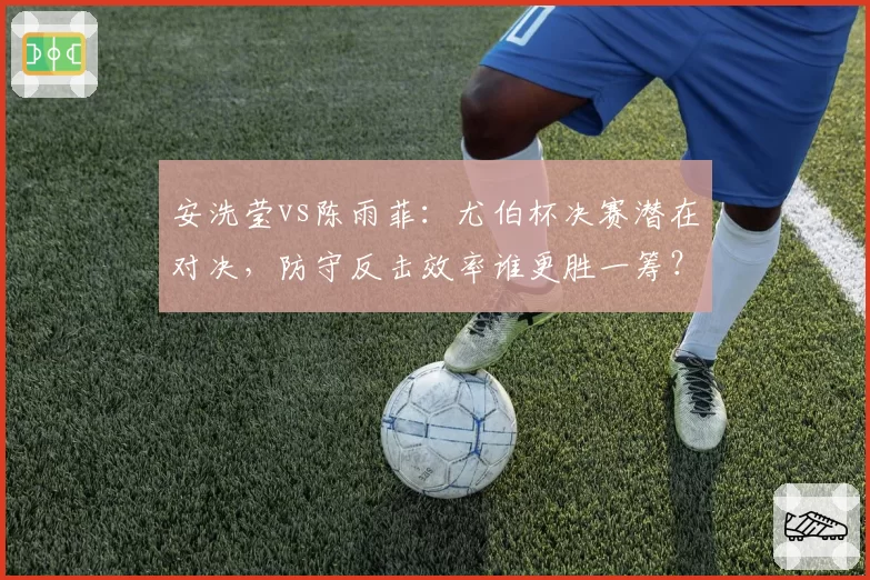 安洗莹vs陈雨菲:尤伯杯决赛潜在对决,防守反击效率谁更胜一筹?