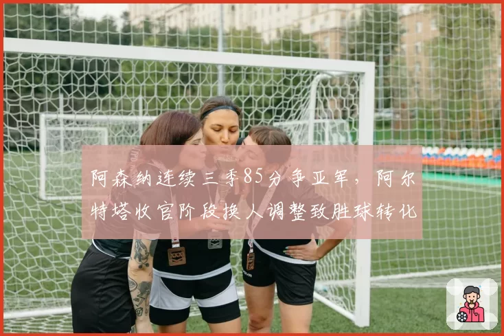 阿森纳连续三季85分争亚军,阿尔特塔收官阶段换人调整致胜球转化率仅列英超第五