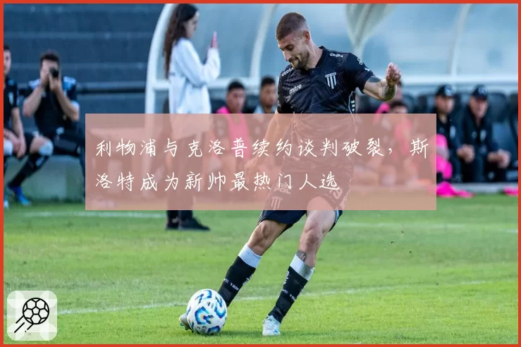 利物浦与克洛普续约谈判破裂，斯洛特成为新帅最热门人选