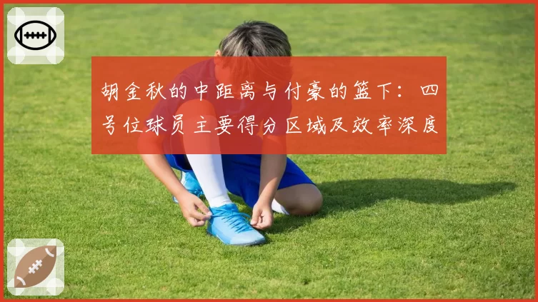 胡金秋的中距离与付豪的篮下：四号位球员主要得分区域及效率深度解析