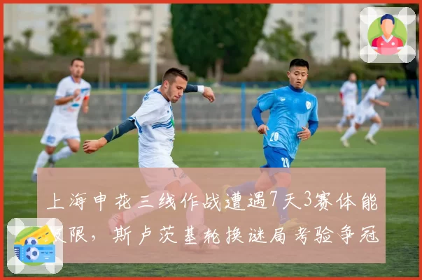 上海申花三线作战遭遇7天3赛体能极限，斯卢茨基轮换谜局考验争冠成色