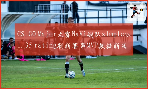 CS_GO Major大赛NaVi战队s1mple以1.35 rating刷新赛事MVP数据新高