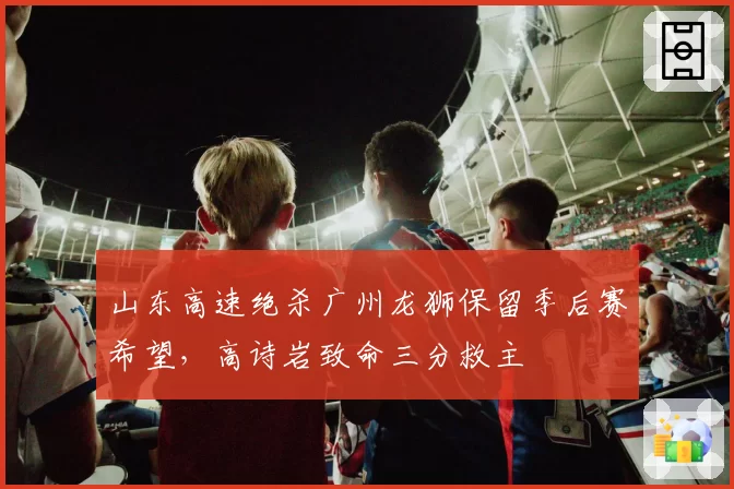 山东高速绝杀广州龙狮保留季后赛希望,高诗岩致命三分救主