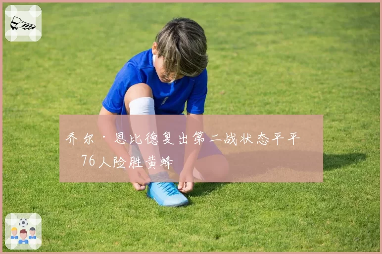 乔尔·恩比德复出第二战状态平平,76人险胜黄蜂